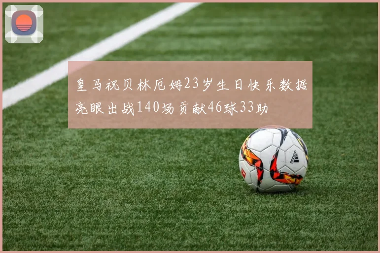 皇马祝贝林厄姆23岁生日快乐数据亮眼出战140场贡献46球33助